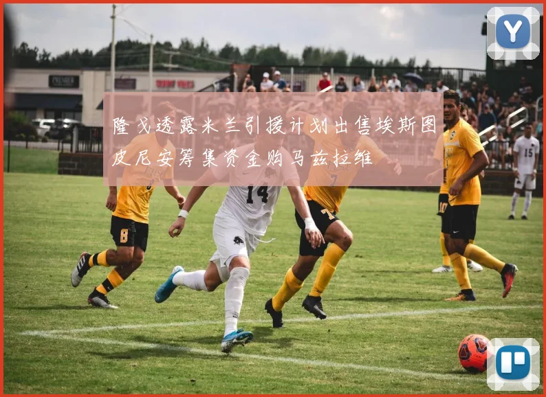 隆戈透露米兰引援计划出售埃斯图皮尼安筹集资金购马兹拉维