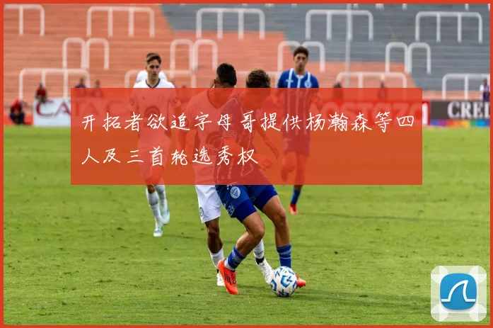 开拓者欲追字母哥提供杨瀚森等四人及三首轮选秀权