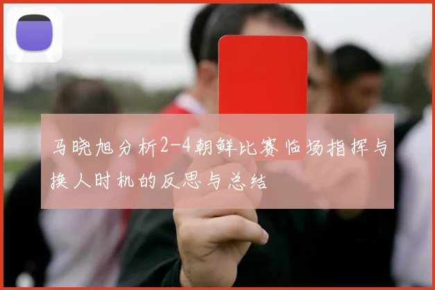马晓旭分析2-4朝鲜比赛临场指挥与换人时机的反思与总结